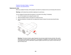 Page 153Projector Information Display - Info Menu
Projector Lamp Specifications
Replacing the Lamp Before you replace the lamp, let the projector cool down for at least one hour so the lamp will not be hot.
Warning:Let the lamp fully cool before replacing it to avoid injury.
You can replace the lamp while the projector is mounted to the ceiling, if necessary.
1. Turn off the projector and unplug the power cord.
2. Allow the projector lamp to cool down for at least one hour.
3. Use the screwdriver included with...