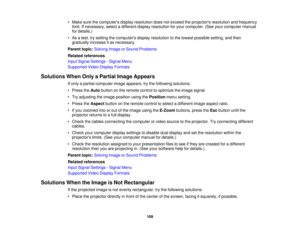 Page 169• Make sure the computers display resolution does not exceed the projectors resolution and frequency
limit. If necessary, select a different display resolution for your computer. (See your computer manual
for details.)
• As a test, try setting the computers display resolution to the lowest possible setting, and then gradually increase it as necessary.
Parent topic: Solving Image or Sound Problems
Related references
Input Signal Settings - Signal Menu
Supported Video Display Formats
Solutions When Only a...