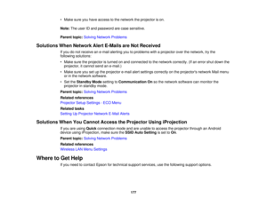 Page 177• Make sure you have access to the network the projector is on.
Note:
The user ID and password are case sensitive.
Parent topic: Solving Network Problems
Solutions When Network Alert E-Mails are Not Received If you do not receive an e-mail alerting you to problems with a projector over the network, try the
following solutions:
• Make sure the projector is turned on and connected to the network correctly. (If an error shut down theprojector, it cannot send an e-mail.)
• Make sure you set up the projector...