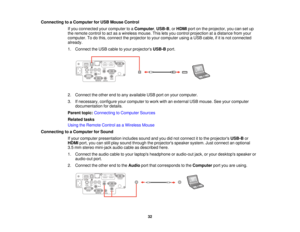 Page 32Connecting to a Computer for USB Mouse Control
If you connected your computer to a Computer,USB-B, orHDMIport on the projector, you can set up
the remote control to act as a wireless mouse. This lets you control projection at a distance from your
computer. To do this, connect the projector to your computer using a USB cable, if it is not connected
already.
1. Connect the USB cable to your projectors USB-Bport.
2. Connect the other end to any available USB port on your computer.
3. If necessary, configure...