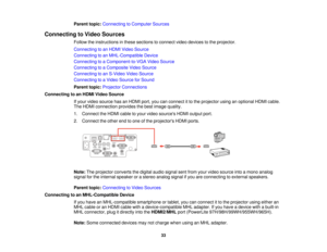 Page 33Parent topic:
Connecting to Computer Sources
Connecting to Video Sources Follow the instructions in these sections to connect video devices to the projector.
Connecting to an HDMI Video Source
Connecting to an MHL-Compatible Device
Connecting to a Component-to-VGA Video Source
Connecting to a Composite Video Source
Connecting to an S-Video Video Source
Connecting to a Video Source for Sound
Parent topic:Projector Connections
Connecting to an HDMI Video Source If your video source has an HDMI port, you...