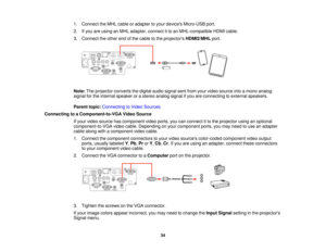 Page 341. Connect the MHL cable or adapter to your devices Micro-USB port.
2. If you are using an MHL adapter, connect it to an MHL-compatible HDMI cable.
3. Connect the other end of the cable to the projectors
HDMI2/MHLport.
Note: The projector converts the digital audio signal sent from your video source into a mono analog
signal for the internal speaker or a stereo analog signal if you are connecting to external speakers.
Parent topic: Connecting to Video Sources
Connecting to a Component-to-VGA Video Source...