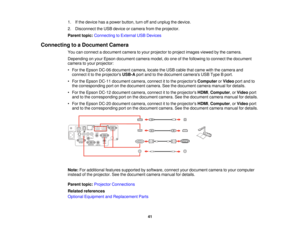 Page 411. If the device has a power button, turn off and unplug the device.
2. Disconnect the USB device or camera from the projector.
Parent topic:
Connecting to External USB Devices
Connecting to a Document Camera You can connect a document camera to your projector to project images viewed by the camera.
Depending on your Epson document camera model, do one of the following to connect the document
camera to your projector:
• For the Epson DC-06 document camera, locate the USB cable that came with the camera...