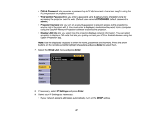 Page 47•
PJLink Password lets you enter a password up to 32 alphanumeric characters long for using the
PJLink protocol for projector control.
• Web Control Password lets you enter a password up to 8 alphanumeric characters long for
accessing the projector over the web. (Default user name is EPSONWEB; default password is
admin.)
• Projector Keyword lets you turn on a security password to prevent access to the projector by
anyone not in the room with it. You must enter a displayed, randomized keyword from a...
