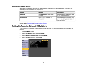 Page 63Wireless Security Menu Settings
Settings on the Security menu let you select the type of security and security settings that match the
network you are connecting the projector to.
Setting OptionsDescription
Security WPA2-PSKandWPA types Selects the type of security used
available on the wireless network
Passphrase Various keys from 8 to 32 Selects the pre-shared key used
characterson the network; passphrases are
case-sensitive
Parent topic: Setting Up Wireless Network Security
Setting Up Projector...
