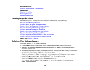 Page 102

Related
references
 Projector
SetupSettings -Extended Menu
 Related
tasks
 Cleaning
theAirFilter
 Replacing
theLamp
 Replacing
theAirFilter
 Solving
ImageProblems
 Check
thesolutions inthese sections ifyou have anyproblems withprojected images.
 Solutions
WhenNoImage Appears
 Solutions
WhenNo Signal Message Appears
 Solutions
WhenNot Supported Message Appears
 Solutions
WhenOnlyaPartial ImageAppears
 Solutions
WhentheImage isNot Rectangular
 Solutions
WhentheImage Contains NoiseorStatic
 Solutions...