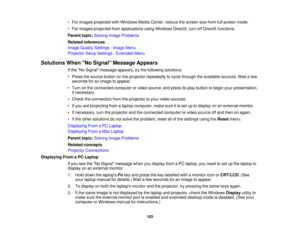 Page 103

•
For images projected withWindows MediaCenter, reducethescreen sizefrom fullscreen mode.
 •
For images projected fromapplications usingWindows DirectX,turnoffDirectX functions.
 Parent
topic:Solving ImageProblems
 Related
references
 Image
Quality Settings -Image Menu
 Projector
SetupSettings -Extended Menu
 Solutions
WhenNo Signal Message Appears
 If
the No Signal message appears,trythe following solutions:
 •
Press thesource buttononthe projector repeatedly tocycle through theavailable...
