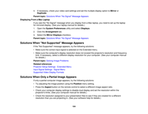 Page 104

4.
Ifnecessary, checkyourvideo cardsettings andsetthe multiple displayoptiontoMirror or
 Duplicate
.
 Parent
topic:Solutions WhenNo Signal Message Appears
 Displaying
FromaMac Laptop
 If
you seetheNo Signal message whenyoudisplay fromaMac laptop, youneed toset upthe laptop
 for
mirrored display.(Seeyourlaptop manual fordetails.)
 1.
Open theSystem Preferences utilityandselect Displays .
 2.
Click theArrangement tab.
 3.
Select theMirror Displays checkbox.
 Parent
topic:Solutions WhenNo Signal Message...