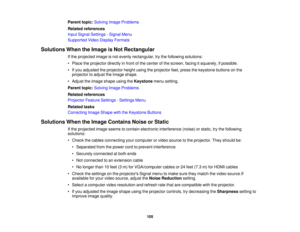 Page 105

Parent
topic:Solving ImageProblems
 Related
references
 Input
Signal Settings -Signal Menu
 Supported
VideoDisplay Formats
 Solutions
WhentheImage isNot Rectangular
 If
the projected imageisnot evenly rectangular, trythe following solutions:
 •
Place theprojector directlyinfront ofthe center ofthe screen, facingitsquarely, ifpossible.
 •
Ifyou adjusted theprojector heightusingtheprojector feet,press thekeystone buttonsonthe
 projector
toadjust theimage shape.
 •
Adjust theimage shape usingtheKeystone...