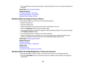 Page 106

•
Ifyou connected anextension powercable,tryprojecting withoutitto see ifitcaused interference in
 the
signal.
 Parent
topic:Solving ImageProblems
 Related
references
 Input
Signal Settings -Signal Menu
 Image
Quality Settings -Image Menu
 Supported
VideoDisplay Formats
 Solutions
WhentheImage isFuzzy orBlurry
 If
the projected imageisfuzzy orblurry, trythe following solutions:
 •
Adjust theimage focus.
 •
Clean theprojector lens.
 •
Position theprojector closeenough tothe screen, anddirectly infront...