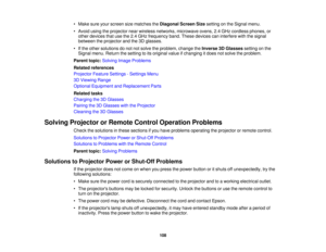 Page 108

•
Make sureyourscreen sizematches theDiagonal ScreenSizesetting onthe Signal menu.
 •
Avoid usingtheprojector nearwireless networks, microwave ovens,2.4GHz cordless phones,or
 other
devices thatusethe2.4GHz frequency band.These devices caninterfere withthesignal
 between
theprojector andthe3Dglasses.
 •
Ifthe other solutions donot notsolve theproblem, changetheInverse 3DGlasses settingonthe
 Signal
menu.Return thesetting toits original valueifchanging itdoes notsolve theproblem.
 Parent
topic:Solving...