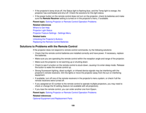 Page 109

•
Ifthe projectors lampshuts off,the Status lightisflashing blue,andtheTemp lightisorange, the
 projector
hasoverheated andshut off.Check thesolutions forthis light status.
 •
Ifthe power button onthe remote controldoesnotturn onthe projector, checkitsbatteries andmake
 sure
theRemote Receiver settingisturned oninthe projectors menu,ifavailable.
 Parent
topic:Solving Projector orRemote ControlOperation Problems
 Related
references
 Where
toGet Help
 Projector
LightStatus
 Projector
FeatureSettings...