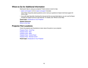 Page 12

Where
toGo forAdditional Information
 Need
quickhelponusing yourprojector? Hereswheretolook forhelp:
 •
epson.com/support (U.S)orepson.ca/support (Canada)
 View
FAQs (frequently askedquestions) ande-mail yourquestions toEpson technical support24
 hours
aday.
 •
Ifyou stillneed helpafter checking thismanual andthesources listedabove, youcanusetheEpson
 PrivateLine
Supportservicetoget help fast.Fordetails, seeWhere toGet Help.
 Parent
topic:Introduction toYour Projector
 Related
references
 Where
toGet...
