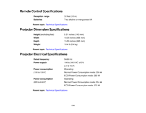 Page 114

Remote
ControlSpecifications
 Reception
range
 32
feet (10m)
 Batteries
 Two
alkaline ormanganese AA
 Parent
topic:Technical Specifications
 Projector
Dimension Specifications
 Height
(excluding feet)
 5.51
inches (140mm)
 Width
 18.35
inches (466mm)
 Depth
 15.55
inches (395mm)
 Weight
 18.4
lb(8.4 kg)
 Parent
topic:Technical Specifications
 Projector
Electrical Specifications
 Rated
frequency
 50/60
Hz
 Power
supply
 100
to240 VAC ±10%
 3.7
to1.6 A
 Power
consumption
 Operating:

(100
to120 V)...