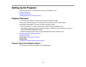 Page 21

Setting
Upthe Projector
 Follow
theinstructions inthese sections toset upyour projector foruse.
 Projector
Placement
 Projector
Connections
 Installing
Batteriesinthe Remote Control
 Projector
Placement
 You
canplace theprojector onalmost anyflatsurface toproject animage.
 You
canalso install theprojector inaceiling mountifyou want touse itin afixed location.
 Keep
these considerations inmind asyou select aprojector location:
 •
Place theprojector onasturdy, levelsurface orinstall itusing acompatible...