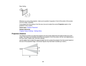 Page 23

Rear
Ceiling
 Wherever
yousetupthe projector, makesuretoposition itsquarely infront ofthe center ofthe screen,
 not
atan angle, ifpossible.
 If
you project fromtheceiling orfrom therear, besure toselect thecorrect Projection optioninthe
 projectors
menusystem.
 Parent
topic:Projector Placement
 Related
references
 Projector
FeatureSettings -Settings Menu
 Projection
Distance
 The
distance atwhich youplace theprojector fromthescreen determines theapproximate sizeofthe
 image.
Theimage sizeincreases...