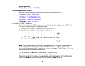 Page 26

Related
references
 Projector
SetupSettings -Extended Menu
 Connecting
toVideo Sources
 Follow
theinstructions inthese sections toconnect videodevices tothe projector.
 Connecting
toan HDMI Video Source
 Attaching
andRemoving theCable Clips
 Connecting
toaComponent VideoSource
 Connecting
toaComposite VideoSource
 Parent
topic:Projector Connections
 Connecting
toan HDMI Video Source
 If
your video source hasanHDMI port,youcanconnect itto the projector usinganoptional HDMIcable.
 The
HDMI connection...