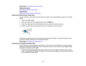 Page 27

Parent
topic:Connecting toVideo Sources
 Related
references
 Input
Signal Settings -Signal Menu
 Related
tasks
 Attaching
andRemoving theCable Clips
 Attaching
andRemoving theCable Clips
 You
caninstall thecable clipsthatcame withyour projector toprovide additional supporttothe HDMI
 cables.

1.
Plug inthe HDMI cables.
 2.
Insert eachguide intothecable clipholes neartheHDMI port.
 3.
Attach thecable clipstothe HDMI cables. Besure toleave theclamps unlocked.
 4.
Slide eachcable cliponto theguides...