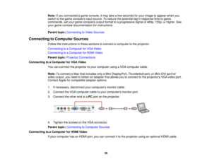 Page 29

Note:
Ifyou connected agame console, itmay takeafew seconds foryour image toappear whenyou
 switch
tothe game consoles inputsource. Toreduce thepotential laginresponse timetogame
 commands,
setyour game consoles outputformat toaprogressive signalof480p, 720p,orhigher. See
 your
game console documentation forinstructions.
 Parent
topic:Connecting toVideo Sources
 Connecting
toComputer Sources
 Follow
theinstructions inthese sections toconnect acomputer tothe projector.
 Connecting
toaComputer forVGA...