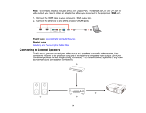 Page 30

Note:
Toconnect aMac thatincludes onlyaMini DisplayPort, Thunderboltport,orMini-DVI portfor
 video
output, youneed toobtain anadapter thatallows youtoconnect tothe projectors HDMIport.
 1.
Connect theHDMI cabletoyour computers HDMIoutput port.
 2.
Connect theother endtoone ofthe projectors HDMIports.
 Parent
topic:Connecting toComputer Sources
 Related
tasks
 Attaching
andRemoving theCable Clips
 Connecting
toExternal Speakers
 To
add sound, youcanconnect yourvideo source andspeakers toan audio...