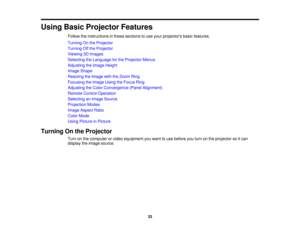 Page 33

Using
BasicProjector Features
 Follow
theinstructions inthese sections touse your projectors basicfeatures.
 Turning
Onthe Projector
 Turning
Offthe Projector
 Viewing
3DImages
 Selecting
theLanguage forthe Projector Menus
 Adjusting
theImage Height
 Image
Shape
 Resizing
theImage withtheZoom Ring
 Focusing
theImage UsingtheFocus Ring
 Adjusting
theColor Convergence (PanelAlignment)
 Remote
ControlOperation
 Selecting
anImage Source
 Projection
Modes
 Image
Aspect Ratio
 Color
Mode
 Using
Picture...