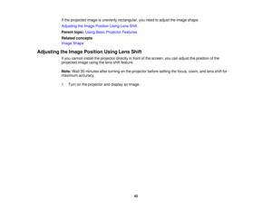 Page 42

If
the projected imageisunevenly rectangular, youneed toadjust theimage shape.
 Adjusting
theImage Position UsingLensShift
 Parent
topic:UsingBasicProjector Features
 Related
concepts
 Image
Shape
 Adjusting
theImage Position UsingLensShift
 If
you cannot installtheprojector directlyinfront ofthe screen, youcanadjust theposition ofthe
 projected
imageusingthelens shiftfeature.
 Note:
Wait30minutes afterturning onthe projector beforesetting thefocus, zoom, andlens shiftfor
 maximum
accuracy.
 1.
Turn...