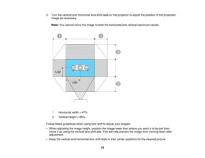 Page 43

2.
Turn thevertical andhorizontal lensshiftdials onthe projector toadjust theposition ofthe projected
 image
asnecessary.
 Note:
Youcannot movetheimage toboth thehorizontal andvertical maximum values.
 1
 Horizontal
width×47%
 2
 Vertical
height×96%
 Follow
theseguidelines whenusinglensshifttoadjust yourimages:
 •
When adjusting theimage height, position theimage lowerthanwhere youwant itto be and then
 move
itup using thevertical lensshiftdial. This willhelp prevent theimage frommoving downafter...
