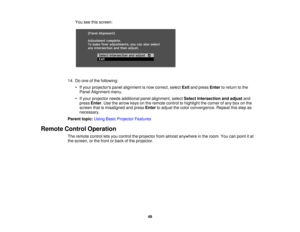 Page 49

You
seethisscreen:
 14.
Doone ofthe following:
 •
Ifyour projectors panelalignment isnow correct, selectExitandpress Enter toreturn tothe
 Panel
Alignment menu.
 •
Ifyour projector needsadditional panelalignment, selectSelect intersection andadjust and
 press
Enter.Use thearrow keysonthe remote controltohighlight thecorner ofany boxonthe
 screen
thatismisaligned andpress Enter toadjust thecolor convergence. Repeatthisstep as
 necessary.

Parent
topic:UsingBasicProjector Features
 Remote...