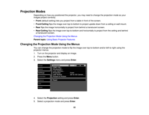 Page 52

Projection
Modes
 Depending
onhow youpositioned theprojector, youmay need tochange theprojection modesoyour
 images
projectcorrectly.
 •
Front (default setting)letsyou project fromatable infront ofthe screen.
 •
Front/Ceiling flipstheimage overtop-to-bottom toproject upside-down fromaceiling orwall mount.
 •
Rear flipstheimage horizontally toproject frombehind atranslucent screen.
 •
Rear/Ceiling flipstheimage overtop-to-bottom andhorizontally toproject fromtheceiling andbehind
 a
translucent screen....
