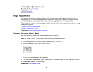 Page 53

6.
Press Menu orEsc toexit themenus.
 Parent
topic:Projection Modes
 Related
concepts
 Projector
Placement
 Image
Aspect Ratio
 The
projector candisplay images indifferent width-to-height ratioscalled aspect ratios.Normally the
 input
signal fromyourvideo source determines theimages aspectratio.However, forcertain images
 you
canchange theaspect ratiotofityour screen bypressing abutton onthe remote control.
 If
you always wanttouse aparticular aspectratioforacertain videoinputsource, youcanselect...