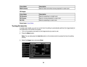 Page 56

Color
Mode
 Description

B
&W Cinema
 Best
forblack andwhite movies projected inadark room
 3D
Images
 Color
Mode
 Description

3D
Dynamic
 Best
forprojecting inabright room
 3D
Cinema
 Best
formovies projected inadark room
 3D
THX
 Best
forprojecting inadark room
 Parent
topic:ColorMode
 Turning
OnAuto Iris
 In
certain colormodes, youcanturn onthe Auto Irissetting toautomatically optimizetheimage based on
 the
brightness ofthe content youproject.
 1.
Turn onthe projector andswitch tothe image source...