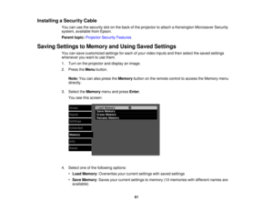 Page 61

Installing
aSecurity Cable
 You
canusethesecurity slotonthe back ofthe projector toattach aKensington MicrosaverSecurity
 system,
available fromEpson.
 Parent
topic:Projector SecurityFeatures
 Saving
Settings toMemory andUsing Saved Settings
 You
cansave customized settingsforeach ofyour video inputs andthen select thesaved settings
 whenever
youwant touse them.
 1.
Turn onthe projector anddisplay animage.
 2.
Press theMenu button.
 Note:
Youcanalso press theMemory buttononthe remote controltoaccess...