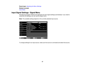 Page 67

Parent
topic:Adjusting theMenu Settings
 Related
concepts
 Color
Mode
 Input
Signal Settings -Signal Menu
 Normally
theprojector detectsandoptimizes theinput signal settings automatically. Ifyou need to
 customize
thesettings, youcanusetheSignal menu.
 Note:
Theavailable settingsdependonthe currently selectedinputsource.
 To
change settings foraninput source, makesurethesource isconnected andselect thatsource.
 67 