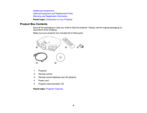 Page 9

Additional
Components
 Optional
Equipment andReplacement Parts
 Warranty
andRegistration Information
 Parent
topic:Introduction toYour Projector
 Product
BoxContents
 Save
allthe packaging incase youneed toship theprojector. Alwaysusetheoriginal packaging (or
 equivalent)
whenshipping.
 Make
sureyourprojector boxincluded allofthese parts:
 1
 Projector

2
 Remote
control
 3
 Remote
controlbatteries (twoAAalkaline)
 4
 Power
cord
 5
 Projector
documentation CD
 Parent
topic:Projector Features
 9  