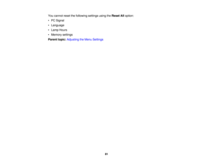 Page 81

You
cannot resetthefollowing settingsusingtheReset Alloption:
 •
PC Signal
 •
Language
 •
Lamp Hours
 •
Memory settings
 Parent
topic:Adjusting theMenu Settings
 81 