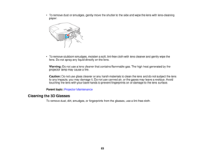 Page 83

•
To remove dustorsmudges, gentlymovetheshutter tothe side andwipe thelens withlens-cleaning
 paper.

•
To remove stubborn smudges, moistenasoft, lint-free clothwithlens cleaner andgently wipethe
 lens.
Donot spray anyliquid directly onthe lens.
 Warning:
Donot use alens cleaner thatcontains flammable gas.Thehigh heat generated bythe
 projector
lampmaycause afire.
 Caution:
Donot use glass cleaner orany harsh materials toclean thelens anddonot subject thelens
 to
any impacts; youmay damage it.Do not...