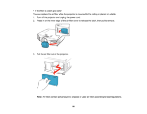 Page 88

•
Ifthe filter isadark graycolor
 You
canreplace theairfilter while theprojector ismounted tothe ceiling orplaced onatable.
 1.
Turn offthe projector andunplug thepower cord.
 2.
Press inon the inner edge ofthe airfilter cover torelease thelatch, thenpulltoremove.
 3.
Pull theairfilter outofthe projector.
 Note:
Airfilters contain polypropylene. Disposeofused airfilters according tolocal regulations.
 88   