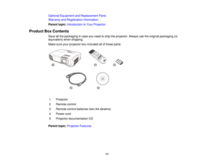 Page 11Optional Equipment and Replacement Parts
Warranty and Registration Information
Parent topic:
Introduction to Your Projector
Product Box Contents Save all the packaging in case you need to ship the projector. Always use the original packaging (or
equivalent) when shipping.
Make sure your projector box included all of these parts:
1 Projector
2 Remote control
3 Remote control batteries (two AA alkaline)
4 Power cord
5 Projector documentation CD
Parent topic: Projector Features
11  