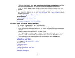 Page 134• If the mouse cursor flickers, select
Make the movement of the mouse pointer smooth in the Epson
USB Display Settings program on your computer (feature not available with Windows 2000).
• Turn off the Transfer layered window setting in the Epson USB Display Settings program on your
computer.
• Make sure you are using the most recent version of the USB Display software. You can download the latest version from the Epson web site. Go to epson.com/support(U.S.) orepson.ca/support (Canada)
and select your...