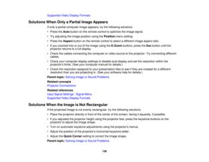 Page 136Supported Video Display Formats
Solutions When Only a Partial Image Appears If only a partial computer image appears, try the following solutions:
• Press theAutobutton on the remote control to optimize the image signal.
• Try adjusting the image position using the Positionmenu setting.
• Press the Aspectbutton on the remote control to select a different image aspect ratio.
• If you zoomed into or out of the image using the E-Zoombuttons, press the Escbutton until the
projector returns to a full...
