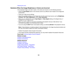 Page 139Cleaning the Lens
Solutions When the Image Brightness or Colors are Incorrect If the projected image is too dark or light, or the colors are incorrect, try the following solutions:
• Press theColor Mode button on the remote control to try different color modes for the image and
environment.
• Check your video source settings.
• Adjust the available settings on the Image menu for the current input source, such as Brightness,
Contrast, Tint,Color Adjustment, and/or Color Saturation.
• Make sure you...