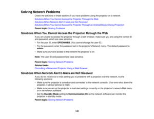 Page 143Solving Network Problems
Check the solutions in these sections if you have problems using the projector on a network.
Solutions When You Cannot Access the Projector Through the Web
Solutions When Network Alert E-Mails are Not Received
Solutions When You Cannot Access the Projector Through an Android Device Using iProjection
Parent topic:Solving Problems
Solutions When You Cannot Access the Projector Through the Web If you are unable to access the projector through a web browser, make sure you are using...