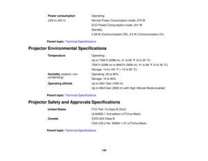 Page 149Power consumption
Operating:
(220 to 240 V) Normal Power Consumption mode: 270 W
ECO Power Consumption mode: 201 W
Standby:
0.28 W (Communication Off), 3.0 W (Communication On)
Parent topic: Technical Specifications
Projector Environmental Specifications Temperature Operating:
Up to 7500 ft (2286 m): 41 to 95 °F (5 to 35 °C)
7500 ft (2286 m) to 9843 ft (3000 m): 41 to 86 °F (5 to 30 °C)
Storage: 14 to 140 °F (–10 to 60 °C)
Humidity (relative, non- Operating: 20 to 80%
condensing) Storage: 10 to 90%...
