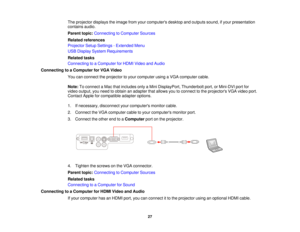 Page 27The projector displays the image from your computers desktop and outputs sound, if your presentation
contains audio.
Parent topic:
Connecting to Computer Sources
Related references
Projector Setup Settings - Extended Menu
USB Display System Requirements
Related tasks
Connecting to a Computer for HDMI Video and Audio
Connecting to a Computer for VGA Video You can connect the projector to your computer using a VGA computer cable.
Note:To connect a Mac that includes only a Mini DisplayPort, Thunderbolt...