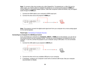 Page 28Note:
To connect a Mac that includes only a Mini DisplayPort, Thunderbolt port, or Mini-DVI port for
video output, you need to obtain an adapter that allows you to connect to the projectors HDMIport.
Contact Apple for compatible adapter options. Older Mac computers (2009 and earlier) may not support
audio through the HDMIport.
1. Connect the HDMI cable to your computers HDMI output port.
2. Connect the other end to the projectors HDMIport.
Note: The projector converts the digital audio signal sent from...
