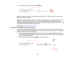 Page 302. Connect the other end to the projectors
HDMIport.
Note: The projector converts the digital audio signal sent from your video source into a mono analog
signal for the internal speaker.
Note: If you connected a game console, it may take a few seconds for your image to appear when you
switch to the game consoles input source. To reduce the potential lag in response time to game
commands, set your game consoles output format to a progressive signal of 480p, 720p, or higher. See
your game console...