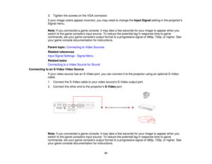 Page 313. Tighten the screws on the VGA connector.
If your image colors appear incorrect, you may need to change the
Input Signalsetting in the projectors
Signal menu.
Note: If you connected a game console, it may take a few seconds for your image to appear when you
switch to the game consoles input source. To reduce the potential lag in response time to game
commands, set your game consoles output format to a progressive signal of 480p, 720p, or higher. See
your game console documentation for instructions....