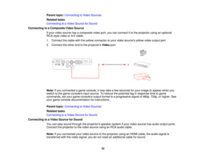 Page 32Parent topic:
Connecting to Video Sources
Related tasks
Connecting to a Video Source for Sound
Connecting to a Composite Video Source If your video source has a composite video port, you can connect it to the projector using an optional
RCA-style video or A/V cable.
1. Connect the cable with the yellow connector to your video sources yellow video output port.
2. Connect the other end to the projectors Videoport.
Note: If you connected a game console, it may take a few seconds for your image to appear...