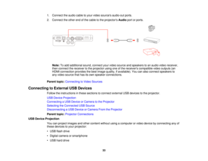 Page 331. Connect the audio cable to your video sources audio-out ports.
2. Connect the other end of the cable to the projectors
Audioport or ports.
Note: To add additional sound, connect your video source and speakers to an audio video receiver,
then connect the receiver to the projector using one of the receivers compatible video outputs (an
HDMI connection provides the best image quality, if available). You can also connect speakers to
any video source that has its own speaker connections.
Parent topic:...