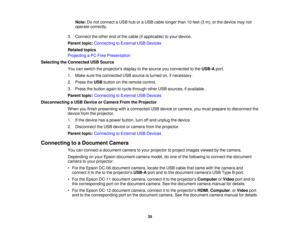 Page 35Note:
Do not connect a USB hub or a USB cable longer than 10 feet (3 m), or the device may not
operate correctly.
3. Connect the other end of the cable (if applicable) to your device.
Parent topic: Connecting to External USB Devices
Related topics
Projecting a PC Free Presentation
Selecting the Connected USB Source You can switch the projectors display to the source you connected to the USB-Aport.
1. Make sure the connected USB source is turned on, if necessary.
2. Press the USBbutton on the remote...